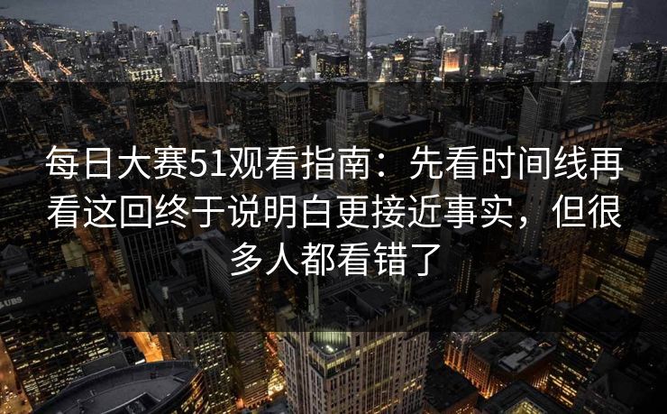 每日大赛51观看指南：先看时间线再看这回终于说明白更接近事实，但很多人都看错了