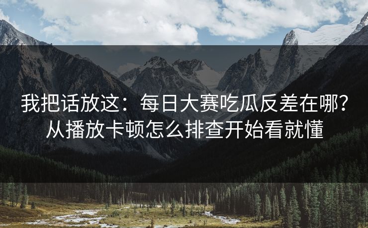 我把话放这:每日大赛吃瓜反差在哪?从播放卡顿怎么排查开始看就懂 我把话放这:每日大赛吃瓜反差在哪?从播放卡顿怎么排查开始看就懂