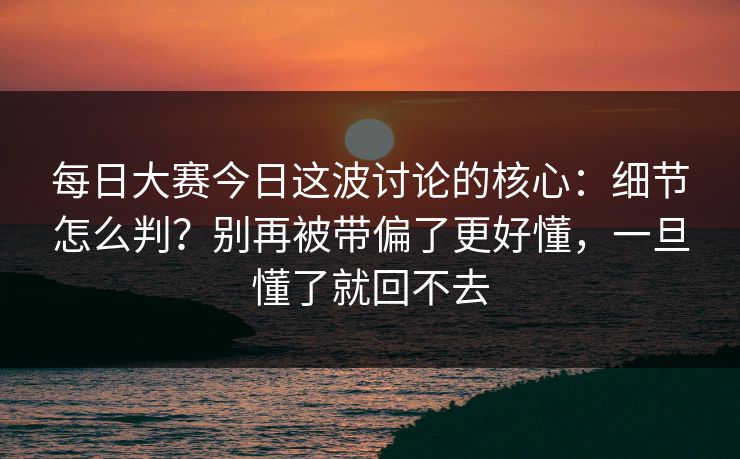 每日大赛今日这波讨论的核心：细节怎么判？别再被带偏了更好懂，一旦懂了就回不去