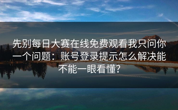 先别每日大赛在线免费观看我只问你一个问题:账号登录提示怎么解决能不能一眼看懂?