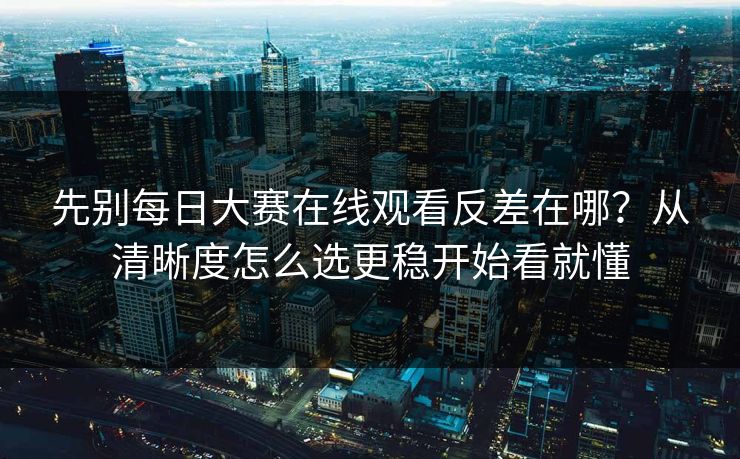 先别每日大赛在线观看反差在哪?从清晰度怎么选更稳开始看就懂