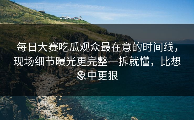 每日大赛吃瓜观众最在意的时间线,现场细节曝光更完整一拆就懂,比想象中更狠
