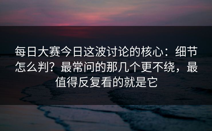 每日大赛今日这波讨论的核心：细节怎么判？最常问的那几个更不绕，最值得反复看的就是它