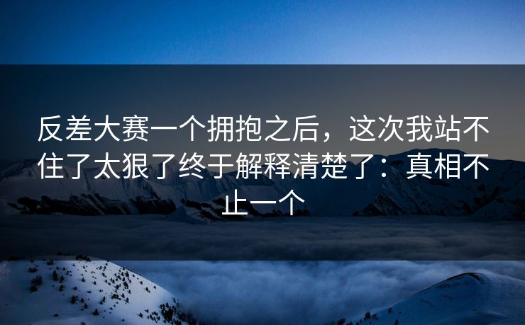 反差大赛一个拥抱之后，这次我站不住了太狠了终于解释清楚了：真相不止一个