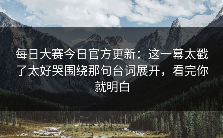 每日大赛今日官方更新：这一幕太戳了太好哭围绕那句台词展开，看完你就明白