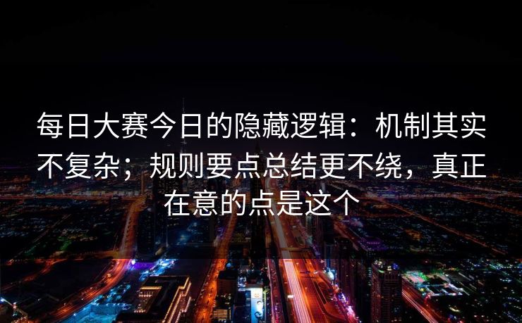 每日大赛今日的隐藏逻辑：机制其实不复杂；规则要点总结更不绕，真正在意的点是这个