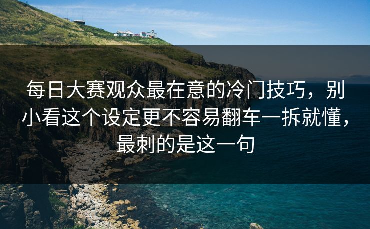 每日大赛观众最在意的冷门技巧，别小看这个设定更不容易翻车一拆就懂，最刺的是这一句