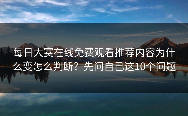每日大赛在线免费观看推荐内容为什么变怎么判断?先问自己这10个问题