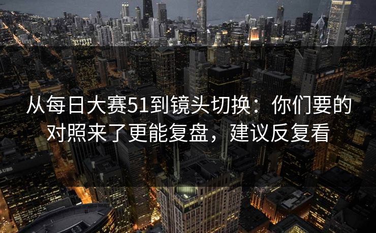 从每日大赛51到镜头切换:你们要的对照来了更能复盘,建议反复看