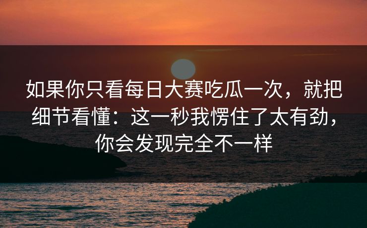 如果你只看每日大赛吃瓜一次，就把细节看懂：这一秒我愣住了太有劲，你会发现完全不一样