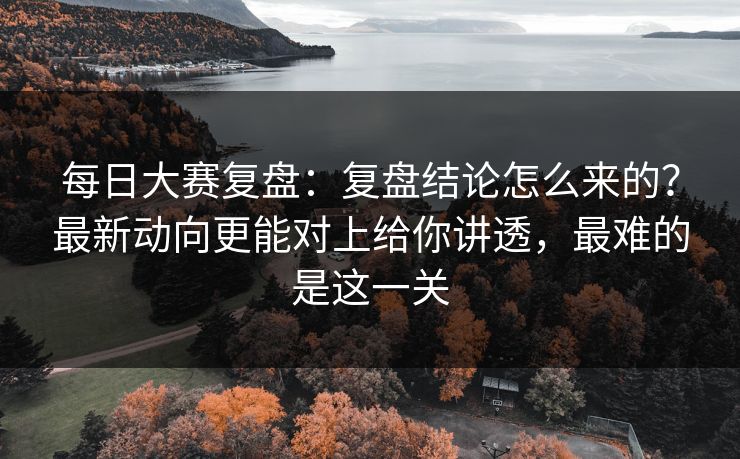每日大赛复盘：复盘结论怎么来的？最新动向更能对上给你讲透，最难的是这一关