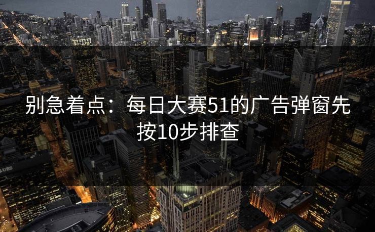 别急着点：每日大赛51的广告弹窗先按10步排查