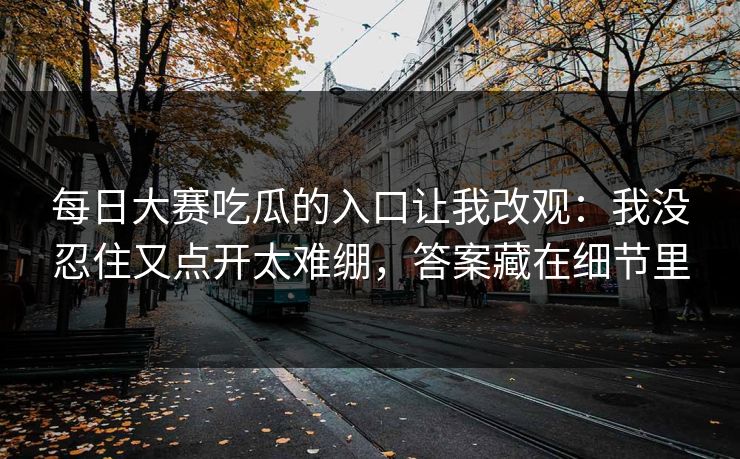 每日大赛吃瓜的入口让我改观：我没忍住又点开太难绷，答案藏在细节里