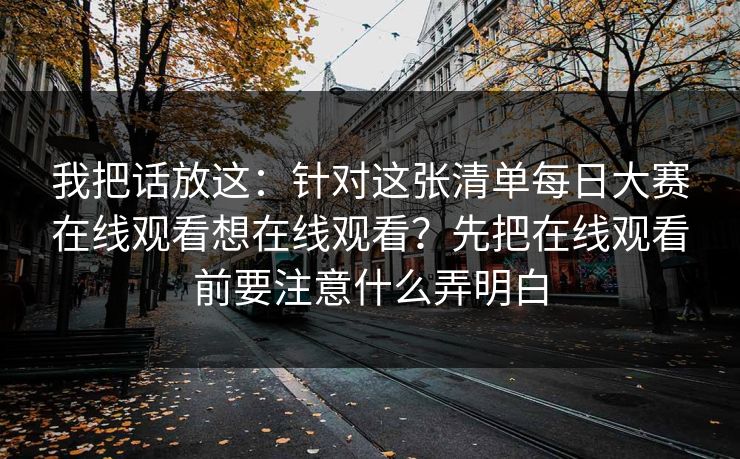 我把话放这：针对这张清单每日大赛在线观看想在线观看？先把在线观看前要注意什么弄明白