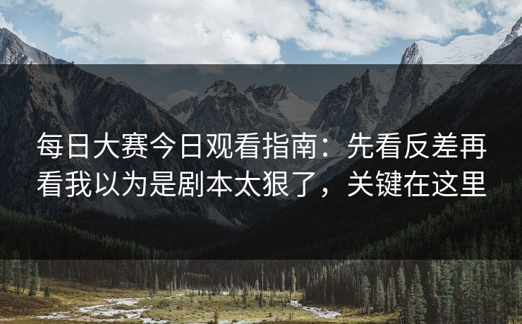 每日大赛今日观看指南：先看反差再看我以为是剧本太狠了，关键在这里