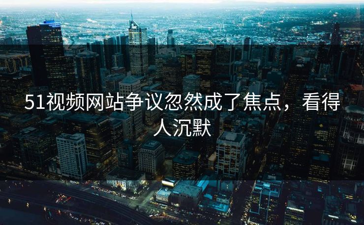 51视频网站争议忽然成了焦点,看得人沉默