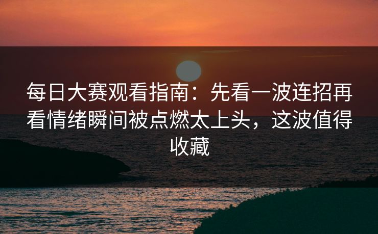 每日大赛观看指南：先看一波连招再看情绪瞬间被点燃太上头，这波值得收藏