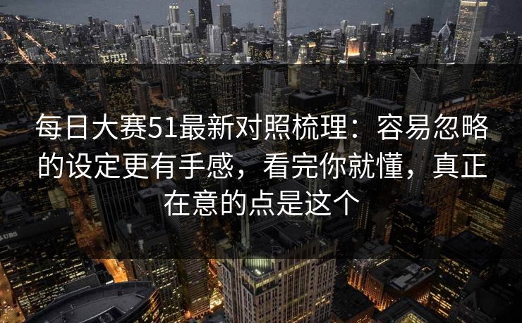 每日大赛51最新对照梳理：容易忽略的设定更有手感，看完你就懂，真正在意的点是这个