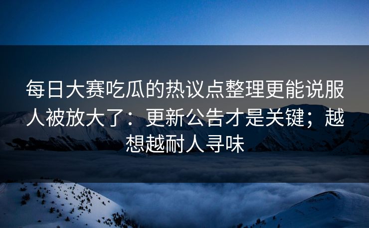 每日大赛吃瓜的热议点整理更能说服人被放大了：更新公告才是关键；越想越耐人寻味