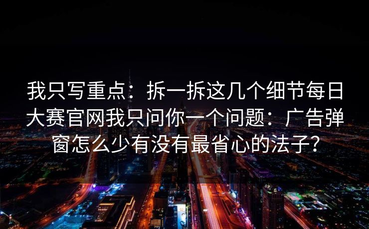 我只写重点：拆一拆这几个细节每日大赛官网我只问你一个问题：广告弹窗怎么少有没有最省心的法子？