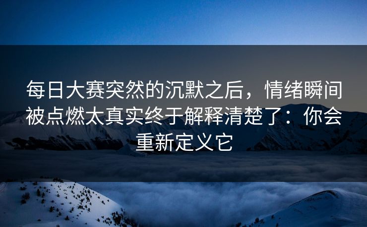每日大赛突然的沉默之后，情绪瞬间被点燃太真实终于解释清楚了：你会重新定义它