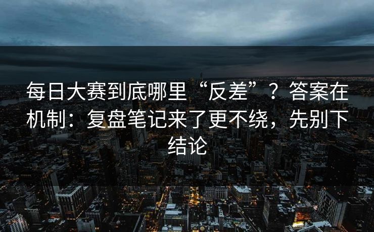 每日大赛到底哪里“反差”？答案在机制：复盘笔记来了更不绕，先别下结论