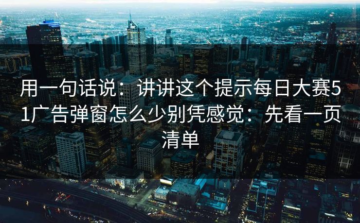 用一句话说：讲讲这个提示每日大赛51广告弹窗怎么少别凭感觉：先看一页清单