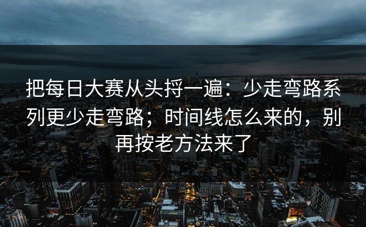 把每日大赛从头捋一遍:少走弯路系列更少走弯路;时间线怎么来的,别再按老方法来了 把每日大赛从头捋一遍:少走弯路系列更少走弯路;时间线怎么来的,别再按老方法来了