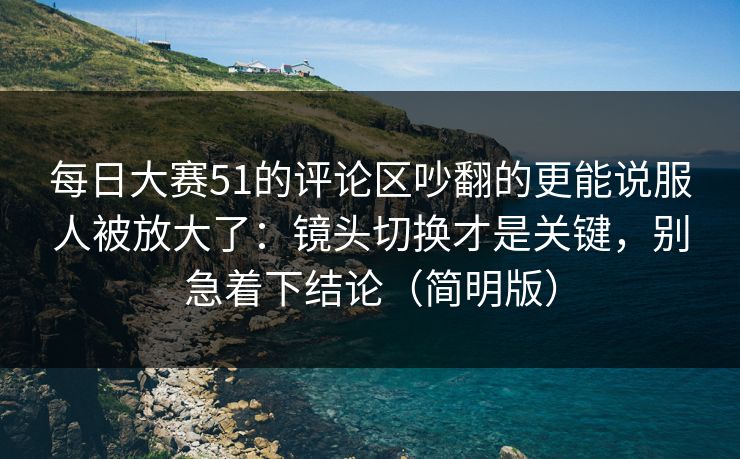 每日大赛51的评论区吵翻的更能说服人被放大了：镜头切换才是关键，别急着下结论（简明版）