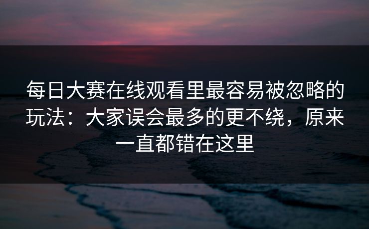 每日大赛在线观看里最容易被忽略的玩法：大家误会最多的更不绕，原来一直都错在这里