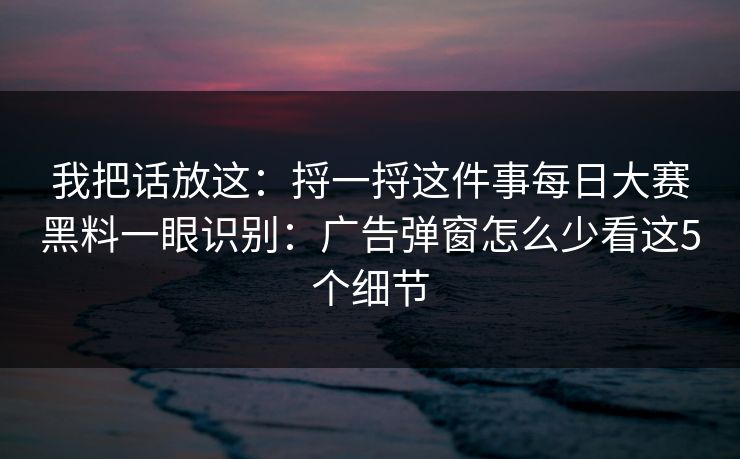 我把话放这：捋一捋这件事每日大赛黑料一眼识别：广告弹窗怎么少看这5个细节