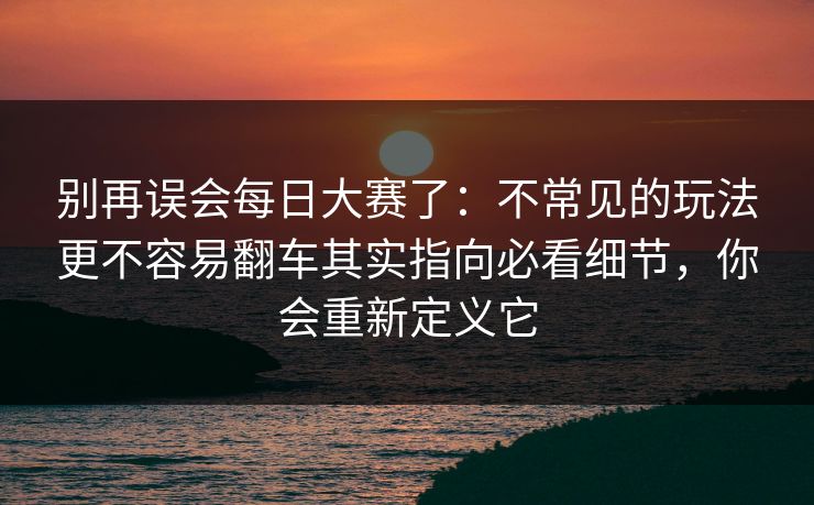 别再误会每日大赛了：不常见的玩法更不容易翻车其实指向必看细节，你会重新定义它