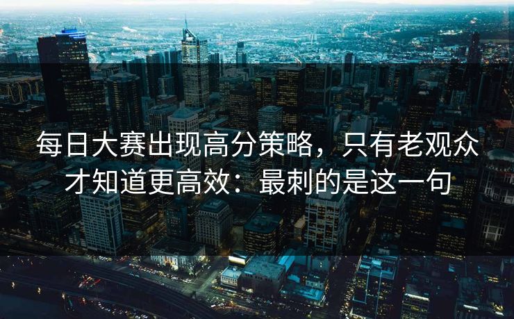 每日大赛出现高分策略，只有老观众才知道更高效：最刺的是这一句