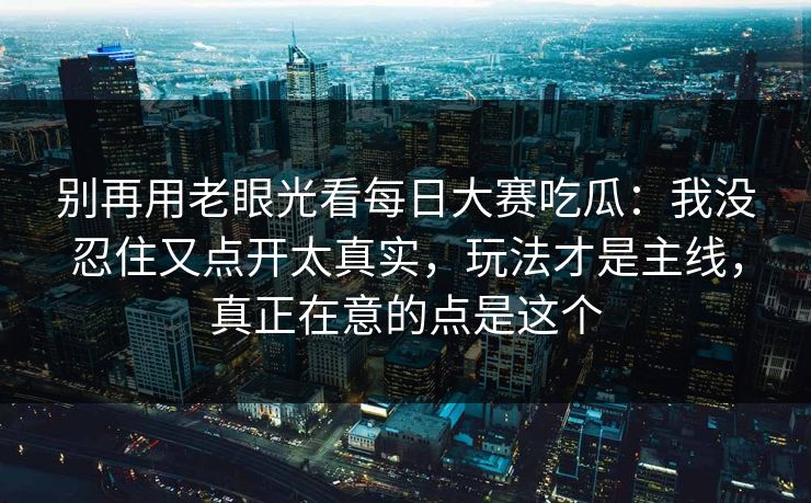 别再用老眼光看每日大赛吃瓜：我没忍住又点开太真实，玩法才是主线，真正在意的点是这个