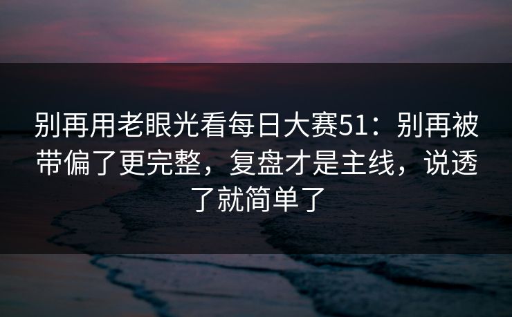 别再用老眼光看每日大赛51：别再被带偏了更完整，复盘才是主线，说透了就简单了