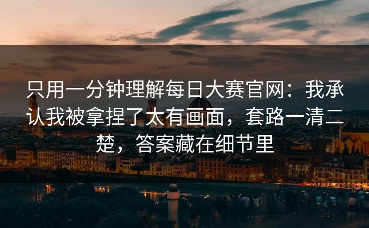 只用一分钟理解每日大赛官网：我承认我被拿捏了太有画面，套路一清二楚，答案藏在细节里