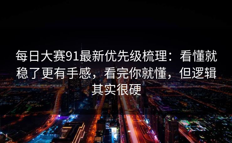 每日大赛91最新优先级梳理：看懂就稳了更有手感，看完你就懂，但逻辑其实很硬