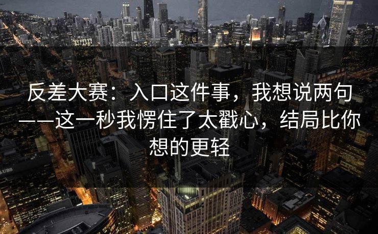 反差大赛：入口这件事，我想说两句——这一秒我愣住了太戳心，结局比你想的更轻