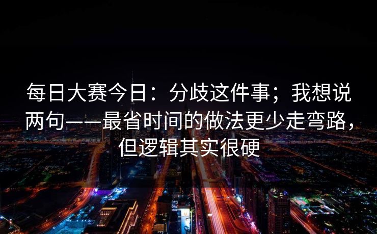 每日大赛今日:分歧这件事;我想说两句——最省时间的做法更少走弯路,但逻辑其实很硬 每日大赛今日:分歧这件事;我想说两句——最省时间的做法更少走弯路,但逻辑其实很硬