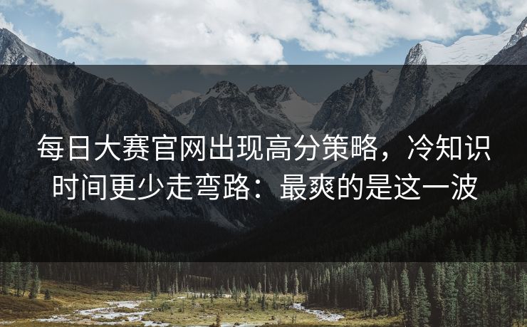 每日大赛官网出现高分策略,冷知识时间更少走弯路:最爽的是这一波 每日大赛官网出现高分策略,冷知识时间更少走弯路:最爽的是这一波