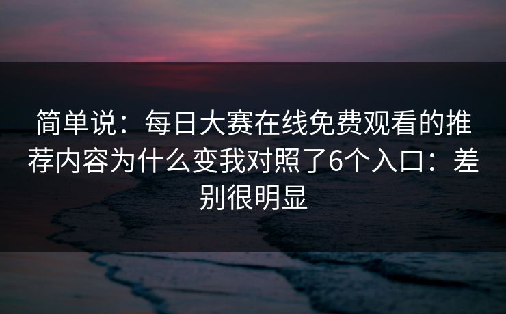 简单说:每日大赛在线免费观看的推荐内容为什么变我对照了6个入口:差别很明显 简单说:每日大赛在线免费观看的推荐内容为什么变我对照了6个入口:差别很明显