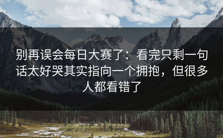 别再误会每日大赛了：看完只剩一句话太好哭其实指向一个拥抱，但很多人都看错了
