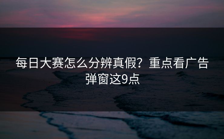 每日大赛怎么分辨真假?重点看广告弹窗这9点 每日大赛怎么分辨真假?重点看广告弹窗这9点