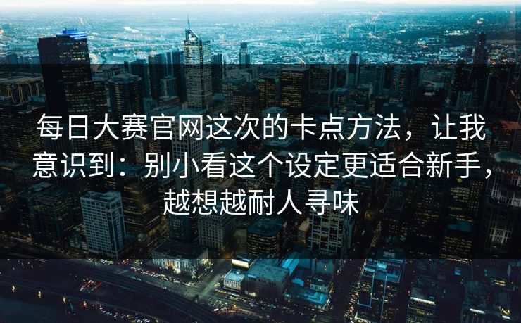 每日大赛官网这次的卡点方法,让我意识到:别小看这个设定更适合新手,越想越耐人寻味