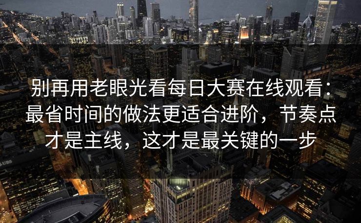 别再用老眼光看每日大赛在线观看:最省时间的做法更适合进阶,节奏点才是主线,这才是最关键的一步
