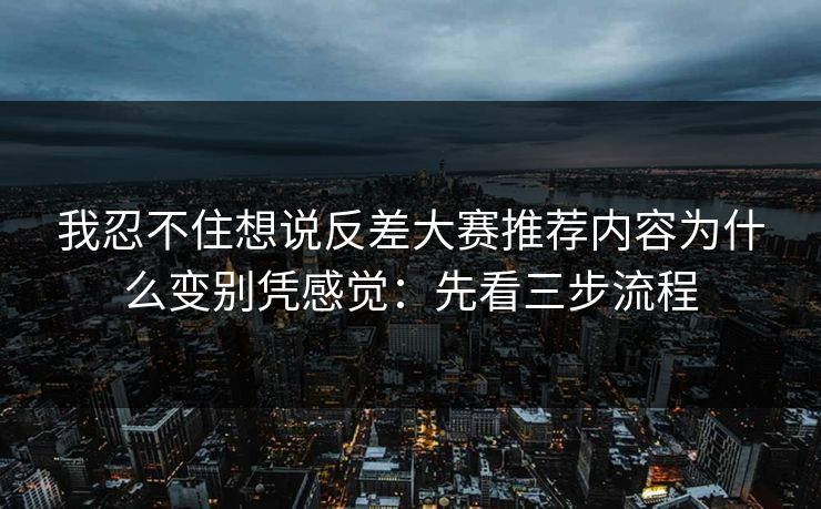 我忍不住想说反差大赛推荐内容为什么变别凭感觉:先看三步流程