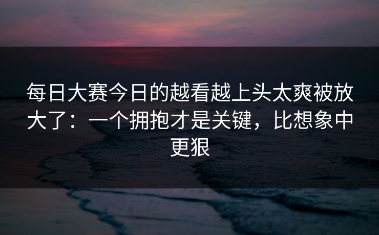 每日大赛今日的越看越上头太爽被放大了:一个拥抱才是关键,比想象中更狠 每日大赛今日的越看越上头太爽被放大了:一个拥抱才是关键,比想象中更狠