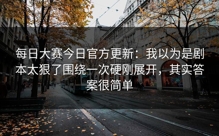 每日大赛今日官方更新:我以为是剧本太狠了围绕一次硬刚展开,其实答案很简单 每日大赛今日官方更新:我以为是剧本太狠了围绕一次硬刚展开,其实答案很简单