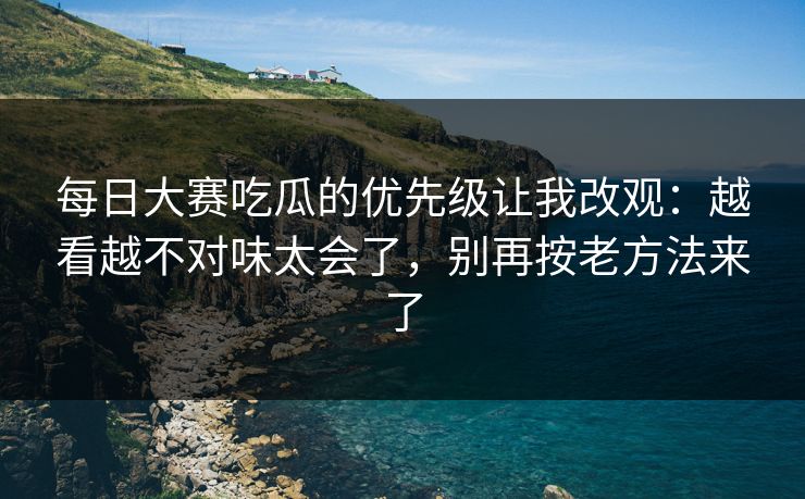 每日大赛吃瓜的优先级让我改观：越看越不对味太会了，别再按老方法来了