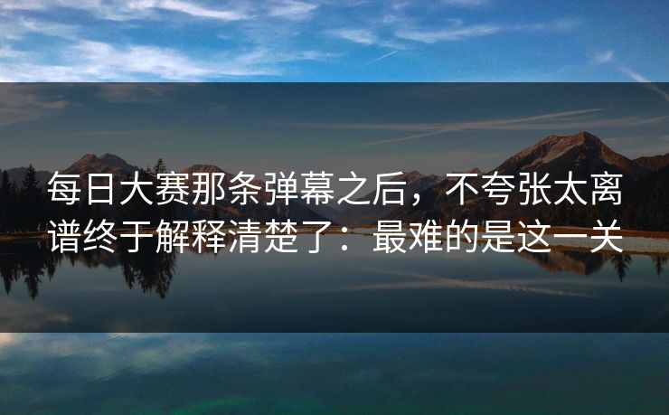 每日大赛那条弹幕之后,不夸张太离谱终于解释清楚了:最难的是这一关 每日大赛那条弹幕之后,不夸张太离谱终于解释清楚了:最难的是这一关